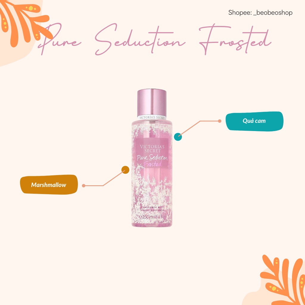 Pure Seduction Frosted: Là sự hòa quyện độc đáo của vị ngọt ngào của Marshmallow, cùng với hương thơm đầy tươi mát của Quả Cam. Sản phẩm là sự lựa chọn hoàn hảo dành riêng cho các cô gái ngọt ngào đó nha.